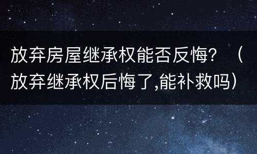放弃房屋继承权能否反悔？（放弃继承权后悔了,能补救吗）
