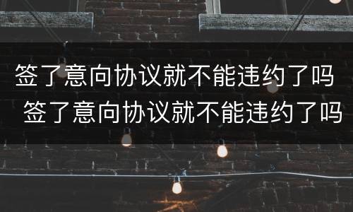签了意向协议就不能违约了吗 签了意向协议就不能违约了吗