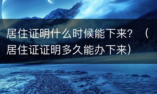 居住证明什么时候能下来？（居住证证明多久能办下来）