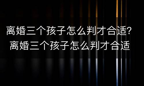 离婚三个孩子怎么判才合适？ 离婚三个孩子怎么判才合适