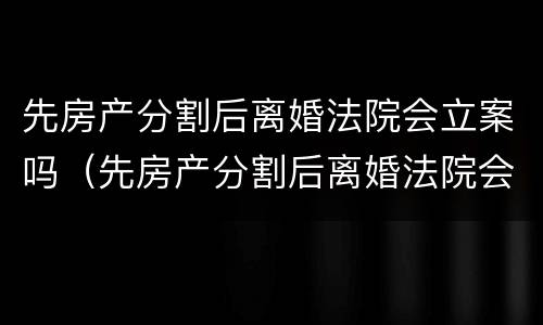 先房产分割后离婚法院会立案吗（先房产分割后离婚法院会立案吗）