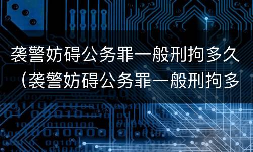 袭警妨碍公务罪一般刑拘多久（袭警妨碍公务罪一般刑拘多久判）