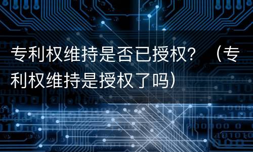 专利权维持是否已授权？（专利权维持是授权了吗）
