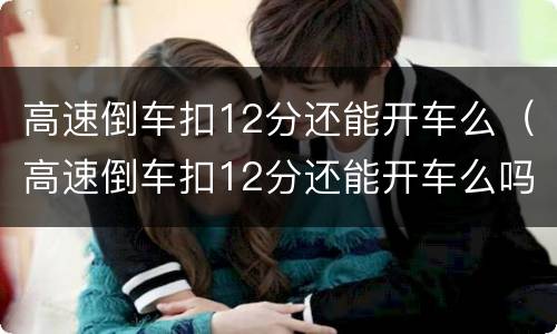 高速倒车扣12分还能开车么（高速倒车扣12分还能开车么吗）