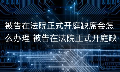 被告在法院正式开庭缺席会怎么办理 被告在法院正式开庭缺席会怎么办理呢