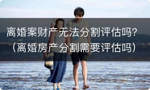 离婚案财产无法分割评估吗？（离婚房产分割需要评估吗）