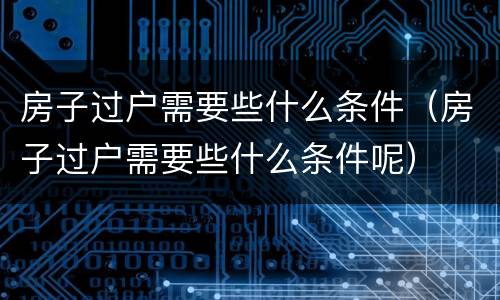 房子过户需要些什么条件（房子过户需要些什么条件呢）