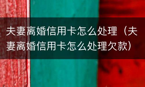 夫妻离婚信用卡怎么处理（夫妻离婚信用卡怎么处理欠款）