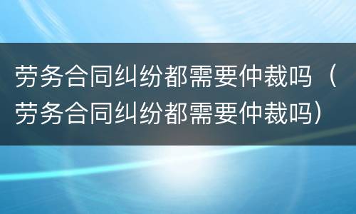 劳务合同纠纷都需要仲裁吗（劳务合同纠纷都需要仲裁吗）