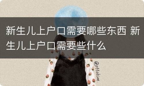 新生儿上户口需要哪些东西 新生儿上户口需要些什么
