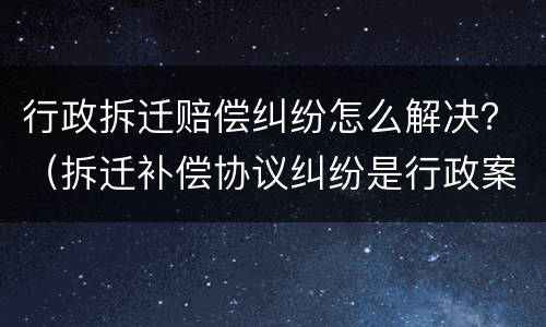 行政拆迁赔偿纠纷怎么解决？（拆迁补偿协议纠纷是行政案件吗）