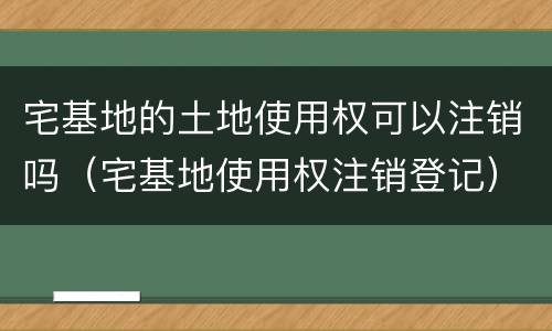 宅基地的土地使用权可以注销吗（宅基地使用权注销登记）