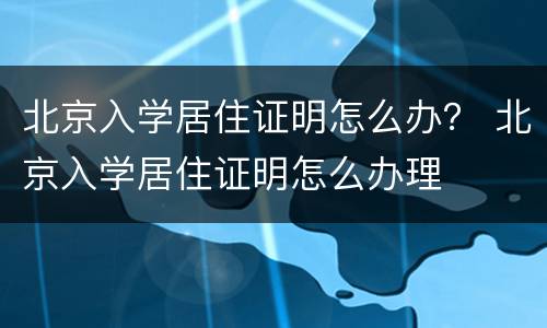 北京入学居住证明怎么办？ 北京入学居住证明怎么办理