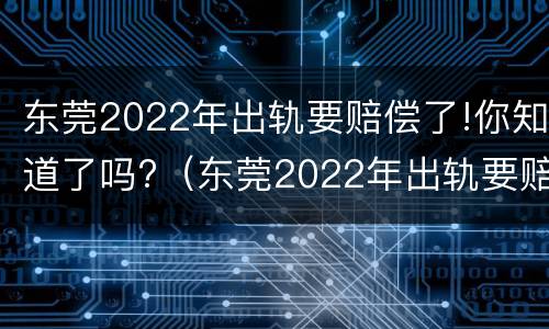 东莞2022年出轨要赔偿了!你知道了吗?（东莞2022年出轨要赔偿了!你知道了吗）