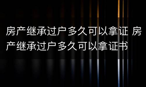 房产继承过户多久可以拿证 房产继承过户多久可以拿证书