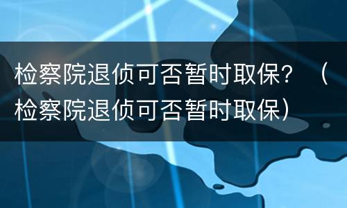 检察院退侦可否暂时取保？（检察院退侦可否暂时取保）