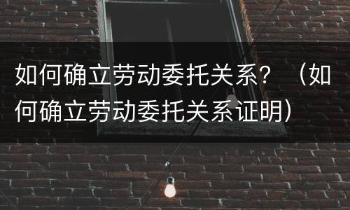 如何确立劳动委托关系？（如何确立劳动委托关系证明）