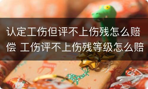 认定工伤但评不上伤残怎么赔偿 工伤评不上伤残等级怎么赔偿