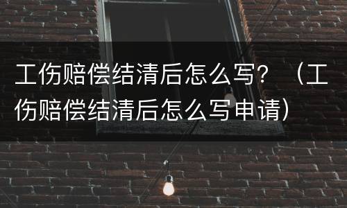 工伤赔偿结清后怎么写？（工伤赔偿结清后怎么写申请）