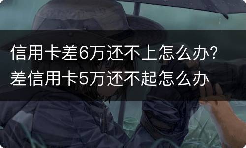 信用卡差6万还不上怎么办？ 差信用卡5万还不起怎么办