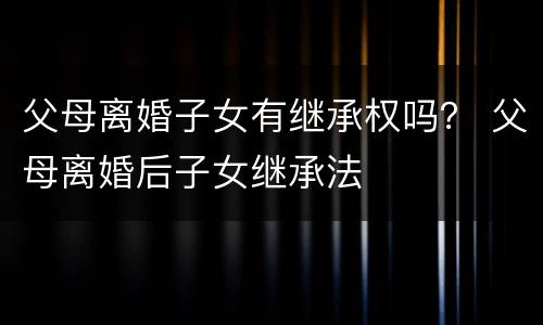 父母离婚子女有继承权吗？ 父母离婚后子女继承法