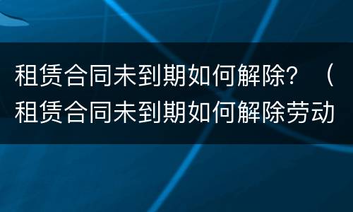 租赁合同未到期如何解除？（租赁合同未到期如何解除劳动合同）