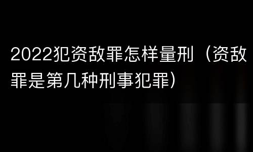 2022犯资敌罪怎样量刑（资敌罪是第几种刑事犯罪）