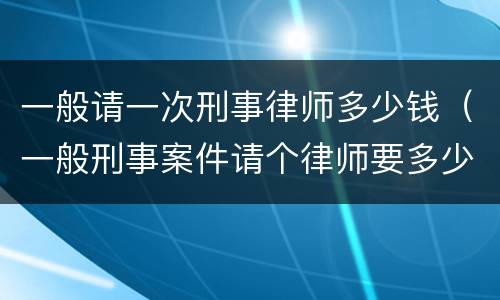 一般请一次刑事律师多少钱（一般刑事案件请个律师要多少钱）