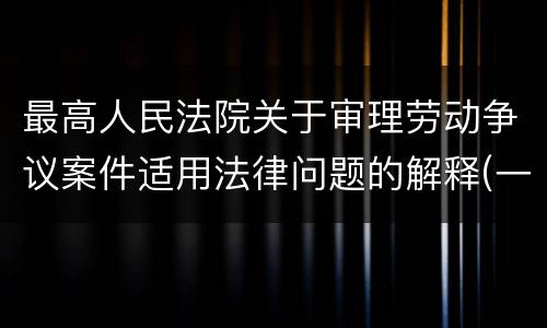 最高人民法院关于审理劳动争议案件适用法律问题的解释(一)