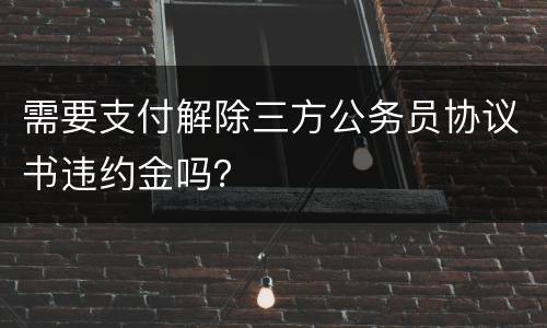 需要支付解除三方公务员协议书违约金吗？