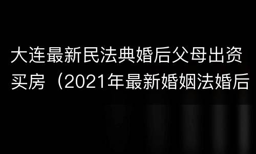 大连最新民法典婚后父母出资买房（2021年最新婚姻法婚后父母出资买房）