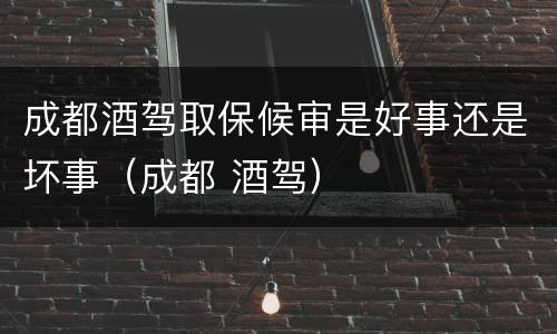 成都酒驾取保候审是好事还是坏事（成都 酒驾）