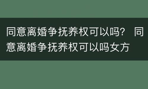 同意离婚争抚养权可以吗？ 同意离婚争抚养权可以吗女方