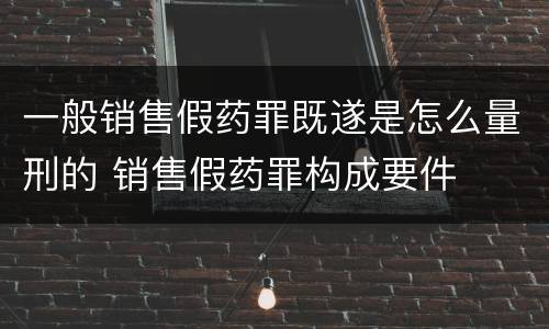 一般销售假药罪既遂是怎么量刑的 销售假药罪构成要件