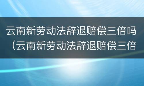 云南新劳动法辞退赔偿三倍吗（云南新劳动法辞退赔偿三倍吗多少钱）