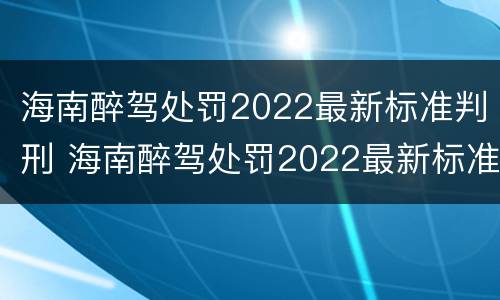 海南醉驾处罚2022最新标准判刑 海南醉驾处罚2022最新标准判刑案例
