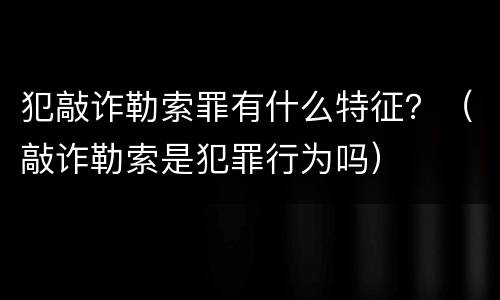 犯敲诈勒索罪有什么特征？（敲诈勒索是犯罪行为吗）