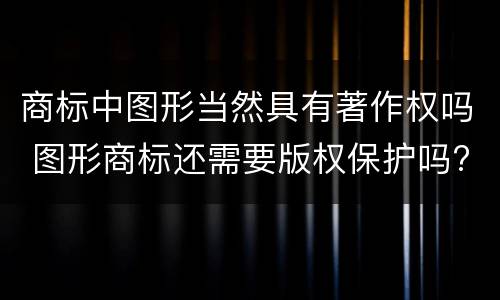 商标中图形当然具有著作权吗 图形商标还需要版权保护吗?