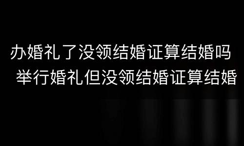 办婚礼了没领结婚证算结婚吗 举行婚礼但没领结婚证算结婚吗?