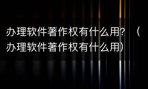 办理软件著作权有什么用？（办理软件著作权有什么用）