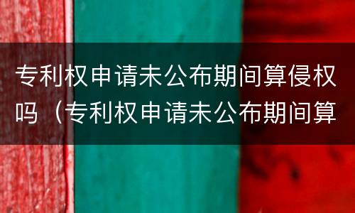 专利权申请未公布期间算侵权吗（专利权申请未公布期间算侵权吗怎么处理）