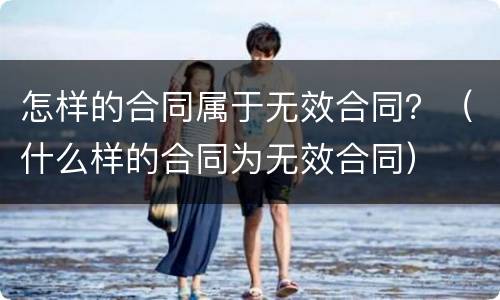 怎样的合同属于无效合同？（什么样的合同为无效合同）