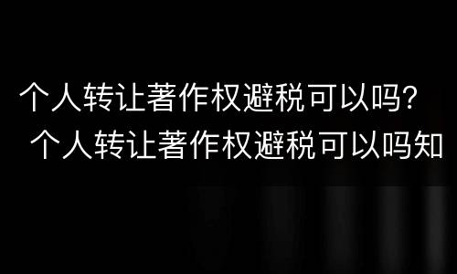 个人转让著作权避税可以吗？ 个人转让著作权避税可以吗知乎