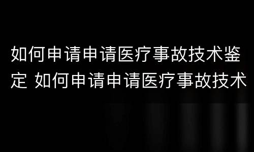 如何申请申请医疗事故技术鉴定 如何申请申请医疗事故技术鉴定资格