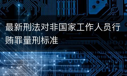 最新刑法对非国家工作人员行贿罪量刑标准
