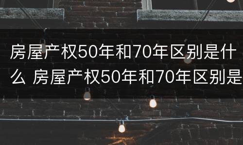 房屋产权50年和70年区别是什么 房屋产权50年和70年区别是什么样的
