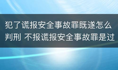 犯了谎报安全事故罪既遂怎么判刑 不报谎报安全事故罪是过失犯罪吗