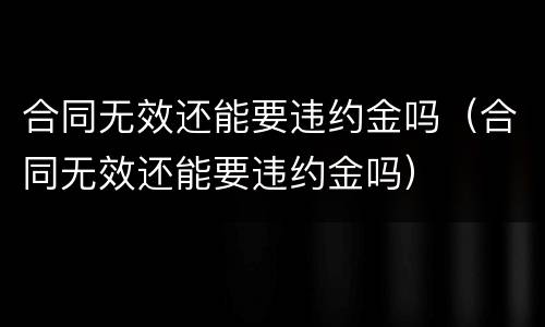 合同无效还能要违约金吗（合同无效还能要违约金吗）