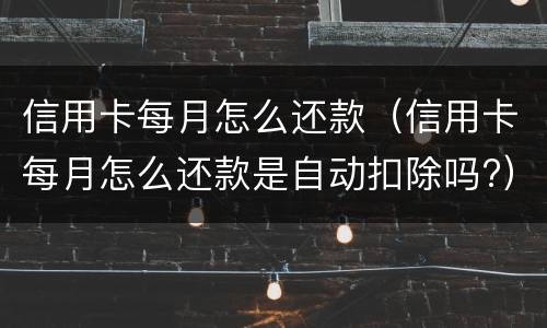 信用卡每月怎么还款（信用卡每月怎么还款是自动扣除吗?）
