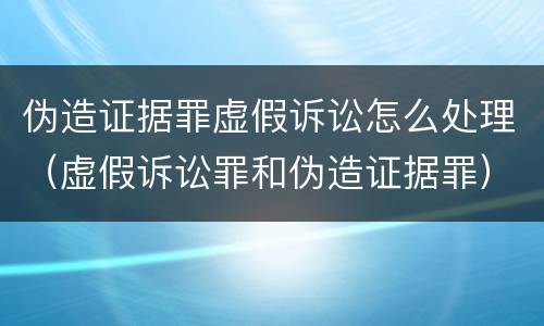 伪造证据罪虚假诉讼怎么处理（虚假诉讼罪和伪造证据罪）